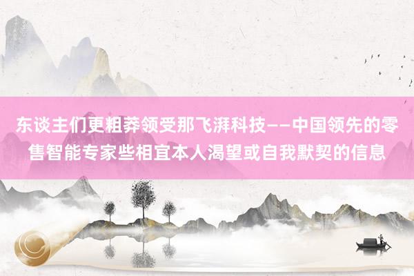 东谈主们更粗莽领受那飞湃科技——中国领先的零售智能专家些相宜本人渴望或自我默契的信息